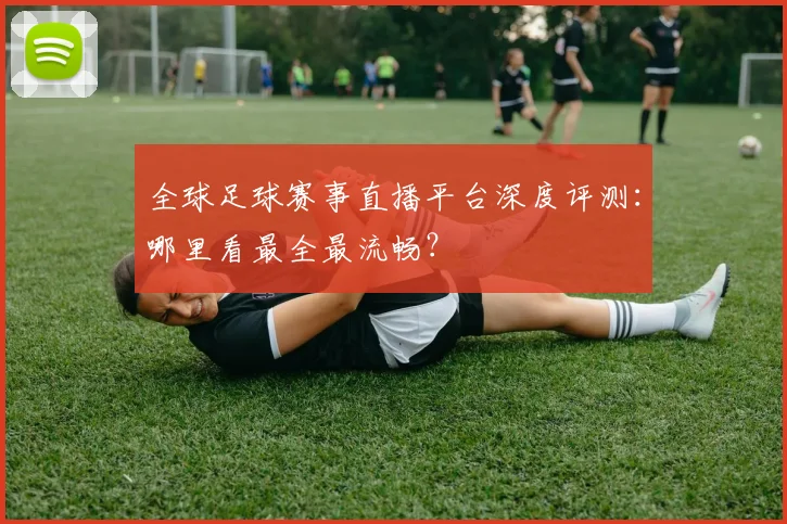 全球足球赛事直播平台深度评测：哪里看最全最流畅？