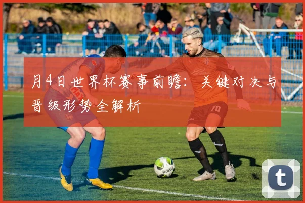 月4日世界杯赛事前瞻:关键对决与晋级形势全解析