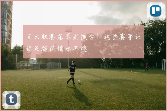 五大联赛落幕别换台!这些赛事让你足球热情永不熄