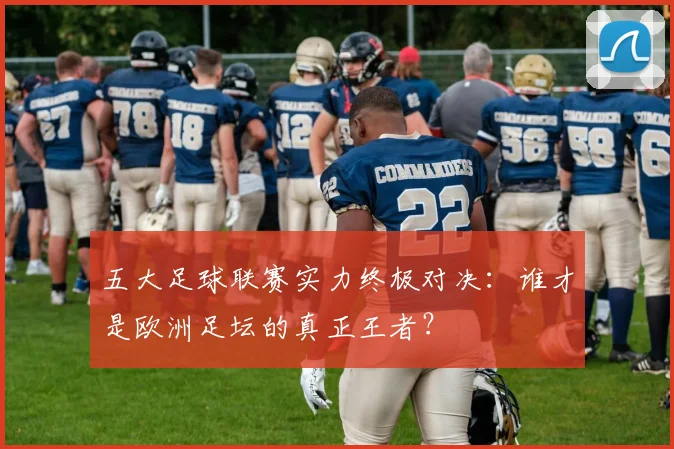 五大足球联赛实力终极对决：谁才是欧洲足坛的真正王者？