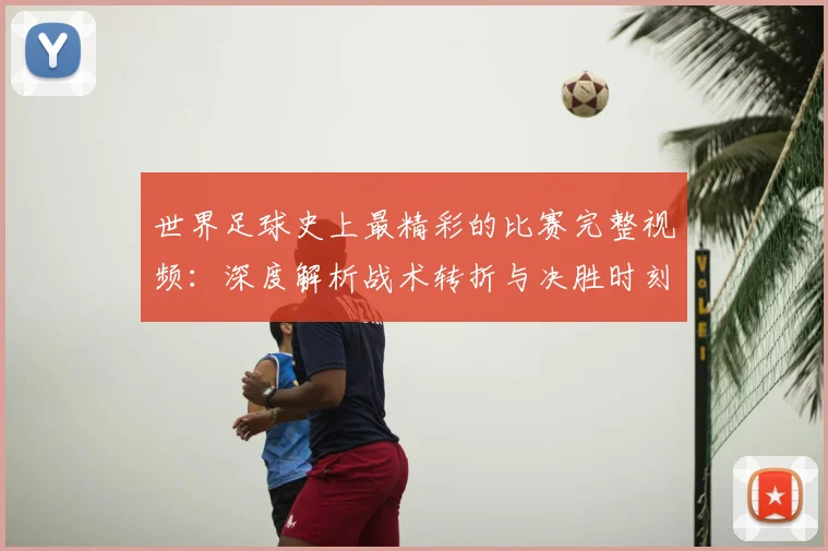 世界足球史上最精彩的比赛完整视频：深度解析战术转折与决胜时刻