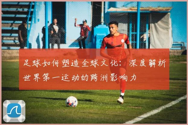 足球如何塑造全球文化:深度解析世界第一运动的跨洲影响力