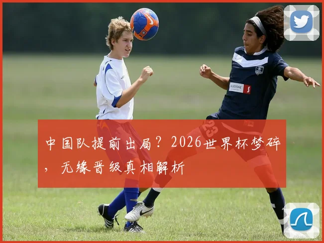 中国队提前出局？2026世界杯梦碎，无缘晋级真相解析