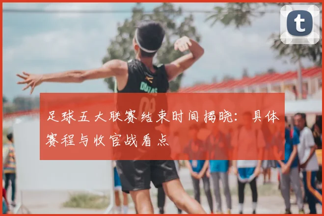 足球五大联赛结束时间揭晓：具体赛程与收官战看点