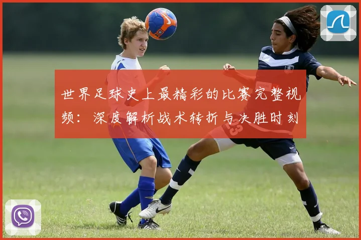 世界足球史上最精彩的比赛完整视频：深度解析战术转折与决胜时刻