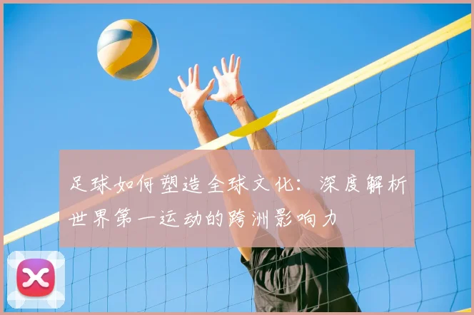 足球如何塑造全球文化：深度解析世界第一运动的跨洲影响力
