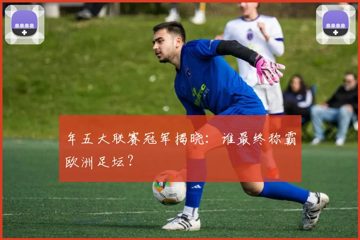 年五大联赛冠军揭晓：谁最终称霸欧洲足坛？